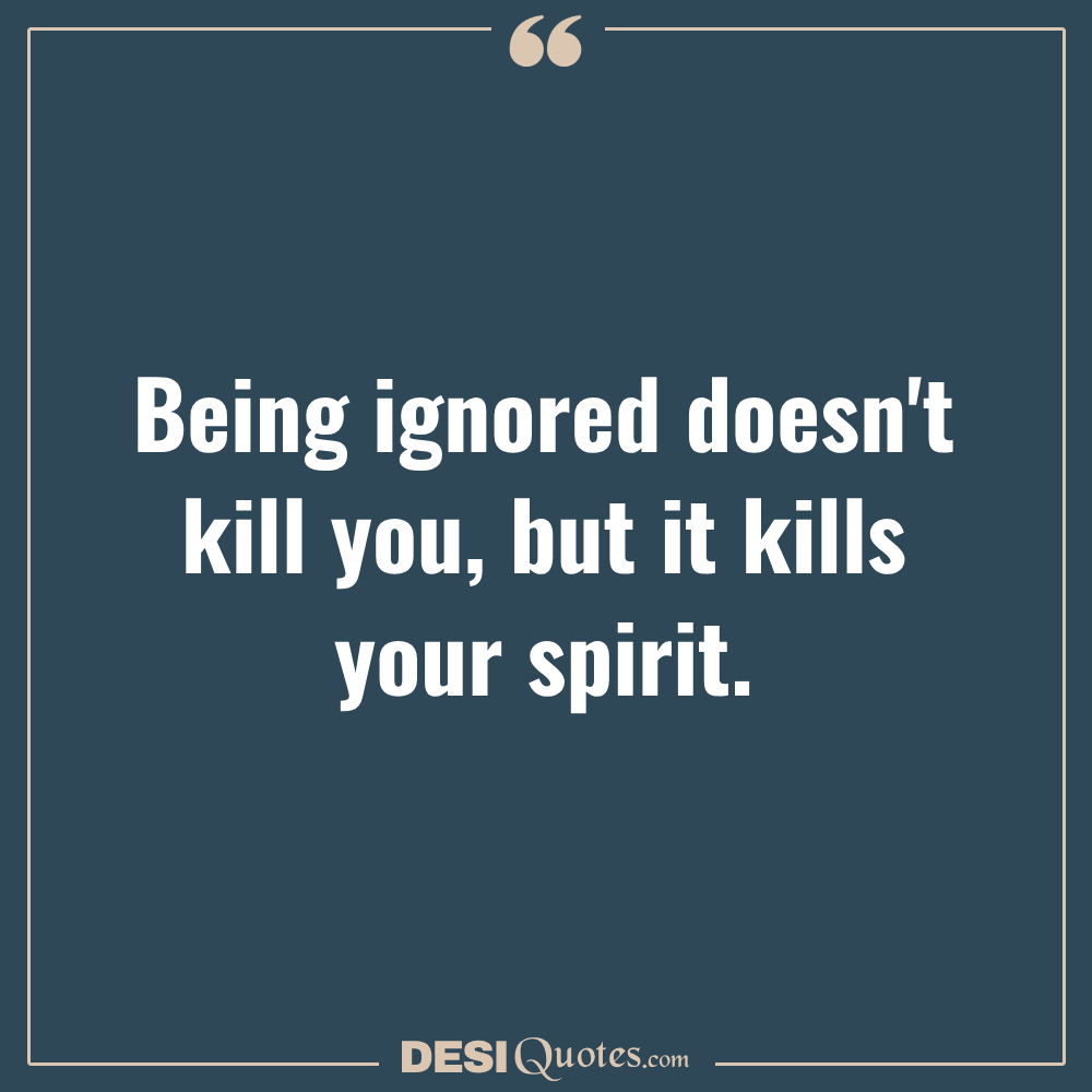 Being Ignored Doesn't Kill You, But It Kills Your Spirit.