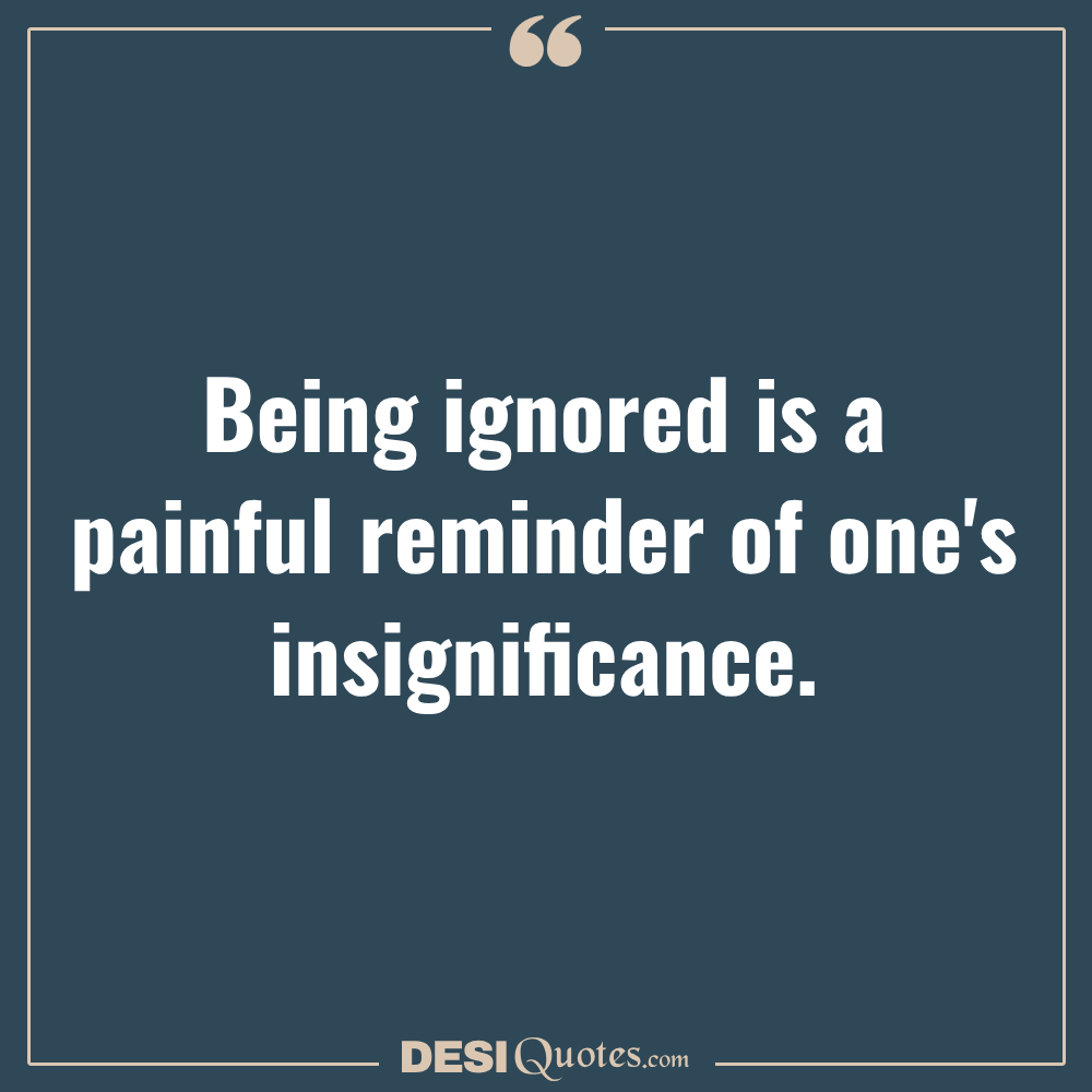 Being Ignored Is A Painful Reminder Of One's Insignificance.