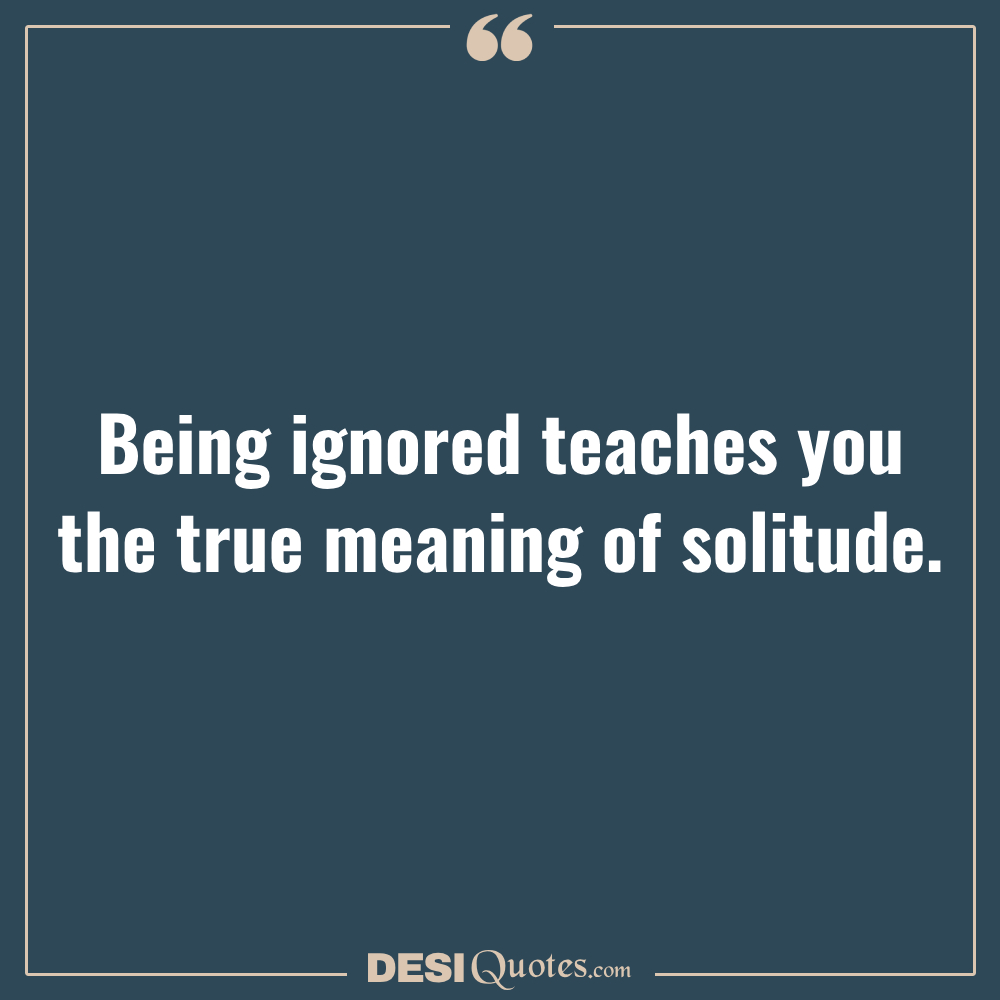 Being Ignored Teaches You The True Meaning Of Solitude.