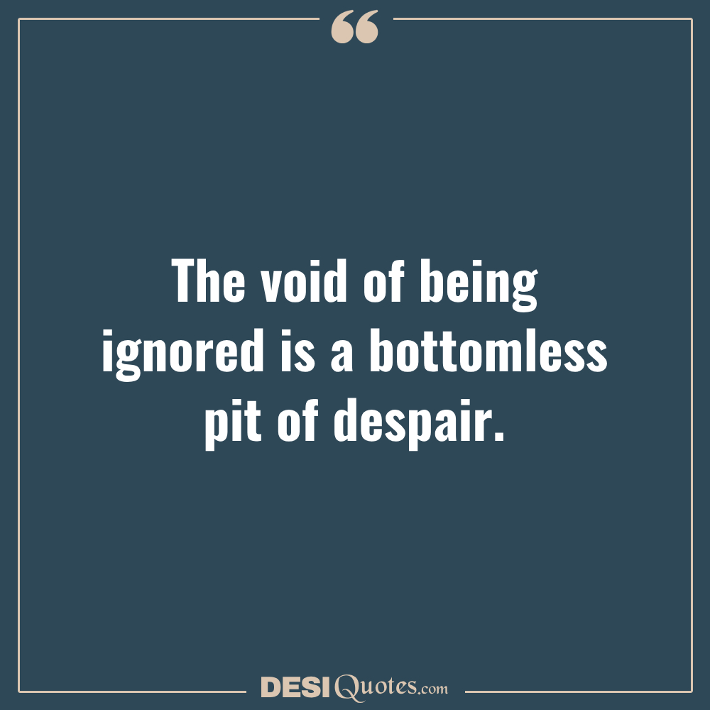 The Void Of Being Ignored Is A Bottomless Pit Of Despair.